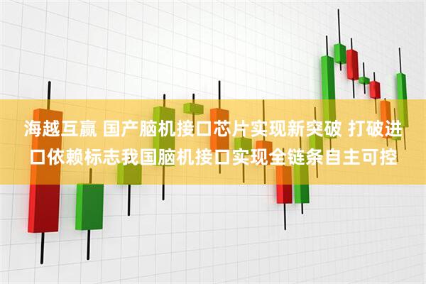 海越互赢 国产脑机接口芯片实现新突破 打破进口依赖标志我国脑机接口实现全链条自主可控