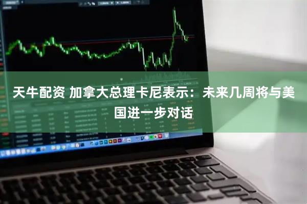 天牛配资 加拿大总理卡尼表示：未来几周将与美国进一步对话