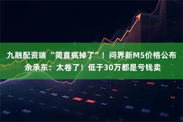 九融配资端 “简直疯掉了”！问界新M5价格公布 余承东：太卷了！低于30万都是亏钱卖
