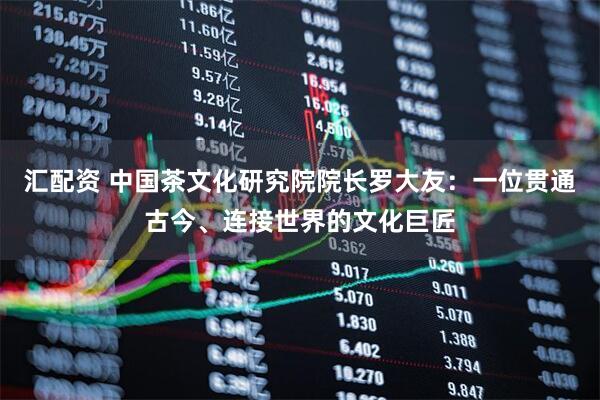 汇配资 中国茶文化研究院院长罗大友：一位贯通古今、连接世界的文化巨匠