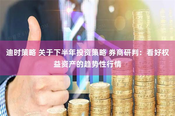 迪时策略 关于下半年投资策略 券商研判：看好权益资产的趋势性行情