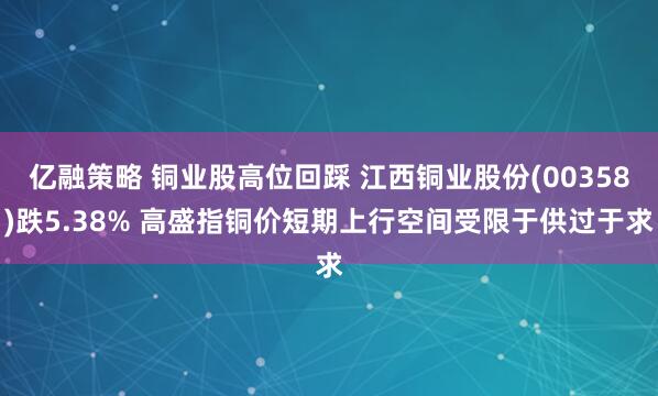 亿融策略 铜业股高位回踩 江西铜业股份(00358)跌5.38% 高盛指铜价短期上行空间受限于供过于求
