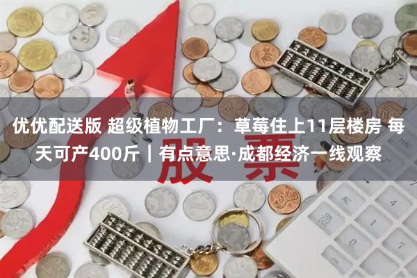 优优配送版 超级植物工厂：草莓住上11层楼房 每天可产400斤｜有点意思·成都经济一线观察