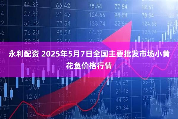 永利配资 2025年5月7日全国主要批发市场小黄花鱼价格行情