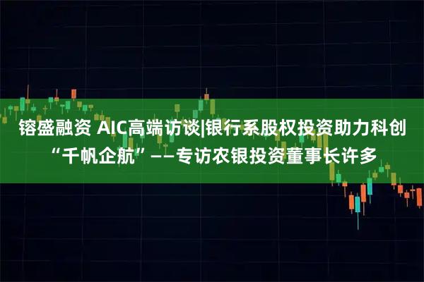 镕盛融资 AIC高端访谈|银行系股权投资助力科创“千帆企航”——专访农银投资董事长许多