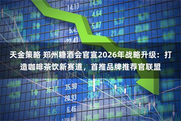 天金策略 郑州糖酒会官宣2026年战略升级：打造咖啡茶饮新赛道，首推品牌推荐官联盟