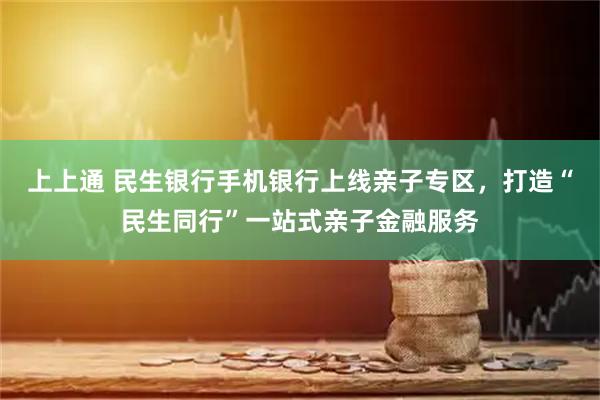 上上通 民生银行手机银行上线亲子专区，打造“民生同行”一站式亲子金融服务