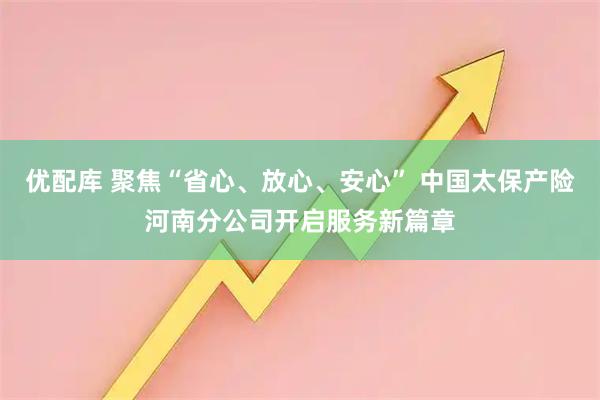 优配库 聚焦“省心、放心、安心” 中国太保产险河南分公司开启服务新篇章