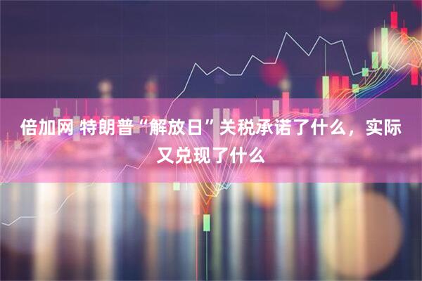 倍加网 特朗普“解放日”关税承诺了什么，实际又兑现了什么