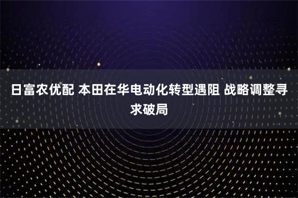 日富农优配 本田在华电动化转型遇阻 战略调整寻求破局