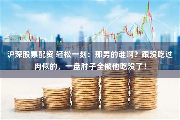 沪深股票配资 轻松一刻：那男的谁啊？跟没吃过肉似的，一盘肘子全被他吃没了！