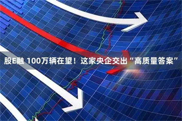 股E融 100万辆在望！这家央企交出“高质量答案”