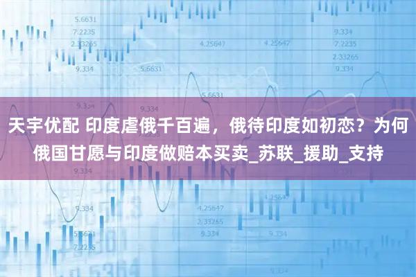 天宇优配 印度虐俄千百遍，俄待印度如初恋？为何俄国甘愿与印度做赔本买卖_苏联_援助_支持