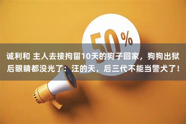 诚利和 主人去接拘留10天的狗子回家，狗狗出狱后眼睛都没光了：汪的天，后三代不能当警犬了！