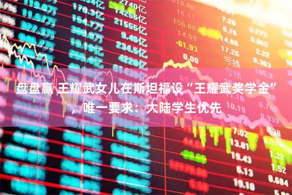 盘盘赢 王耀武女儿在斯坦福设“王耀武奖学金”，唯一要求：大陆学生优先