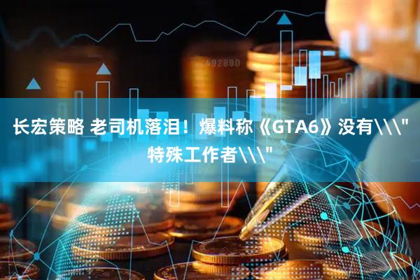 长宏策略 老司机落泪！爆料称《GTA6》没有\＂特殊工作者\＂