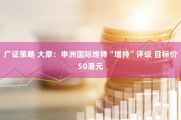 广证策略 大摩：申洲国际维持“增持”评级 目标价50港元
