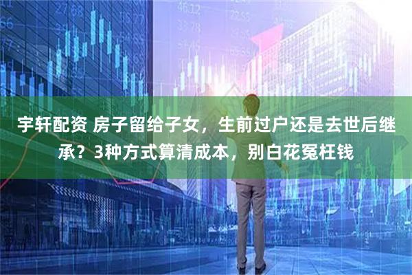 宇轩配资 房子留给子女，生前过户还是去世后继承？3种方式算清成本，别白花冤枉钱